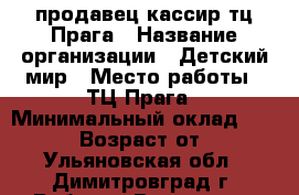 продавец-кассир тц Прага › Название организации ­ Детский мир › Место работы ­ ТЦ Прага › Минимальный оклад ­ 18 000 › Возраст от ­ 18 - Ульяновская обл., Димитровград г. Работа » Вакансии   